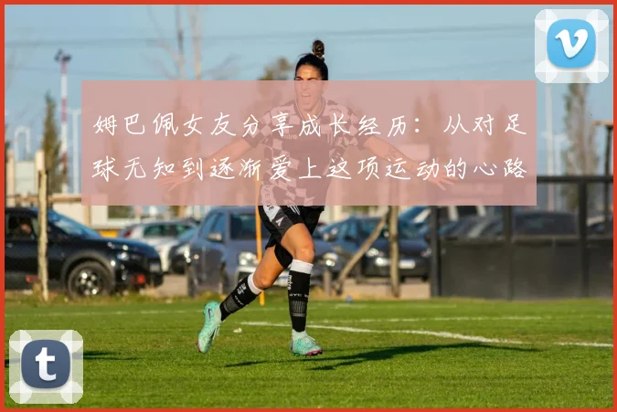 姆巴佩女友分享成长经历：从对足球无知到逐渐爱上这项运动的心路历程