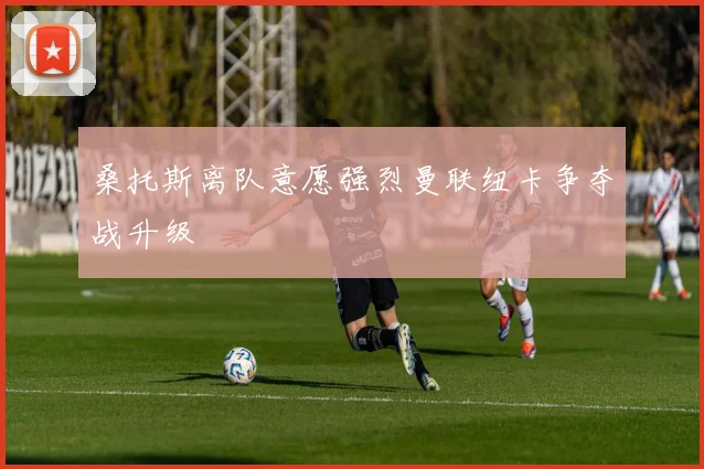 桑托斯离队意愿强烈曼联纽卡争夺战升级