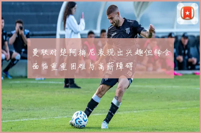 曼联对楚阿梅尼表现出兴趣但转会面临重重困难与高薪障碍