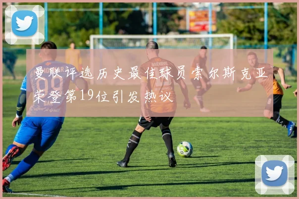曼联评选历史最佳球员索尔斯克亚荣登第19位引发热议