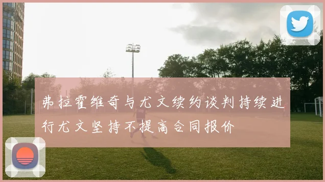 弗拉霍维奇与尤文续约谈判持续进行尤文坚持不提高合同报价