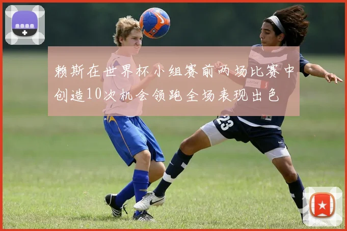 赖斯在世界杯小组赛前两场比赛中创造10次机会领跑全场表现出色