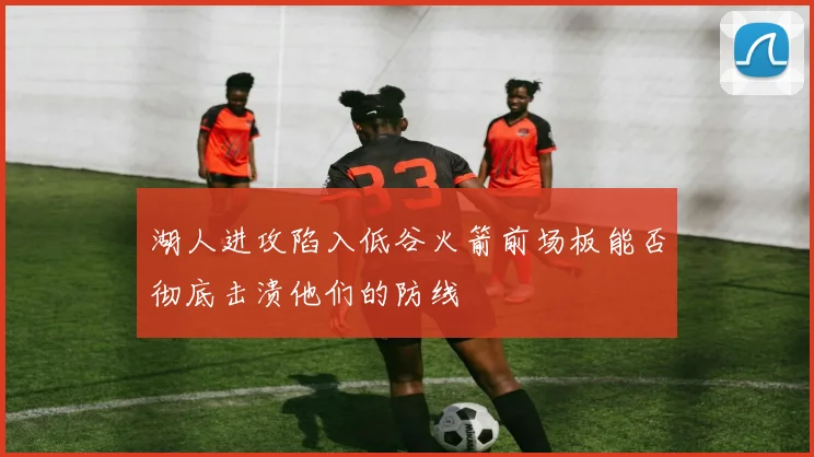 湖人进攻陷入低谷火箭前场板能否彻底击溃他们的防线