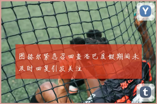 图赫尔紧急召回查洛巴度假期间未及时回复引发关注