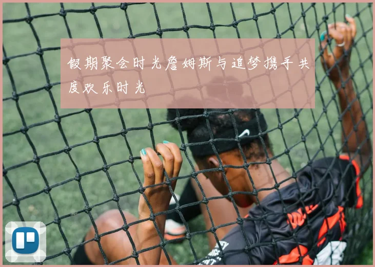 假期聚会时光詹姆斯与追梦携手共度欢乐时光