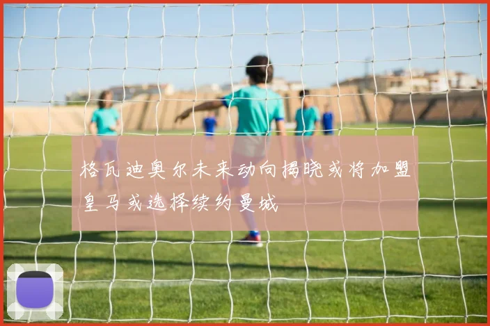 格瓦迪奥尔未来动向揭晓或将加盟皇马或选择续约曼城