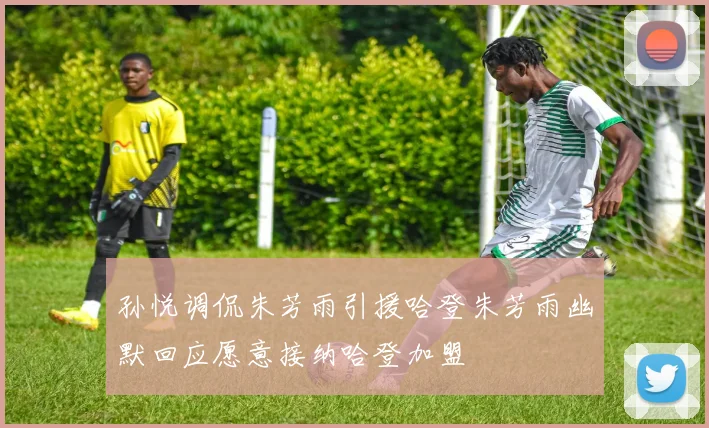 孙悦调侃朱芳雨引援哈登朱芳雨幽默回应愿意接纳哈登加盟