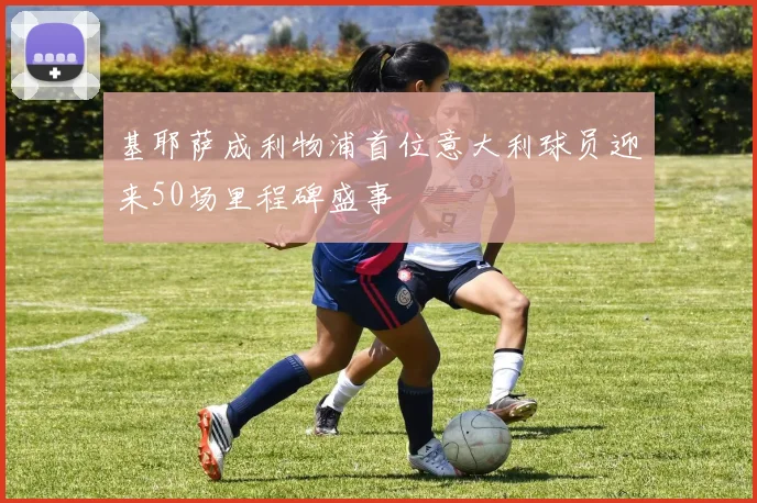 基耶萨成利物浦首位意大利球员迎来50场里程碑盛事