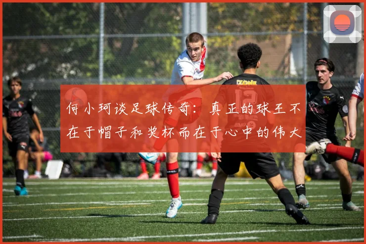何小珂谈足球传奇：真正的球王不在于帽子和奖杯而在于心中的伟大