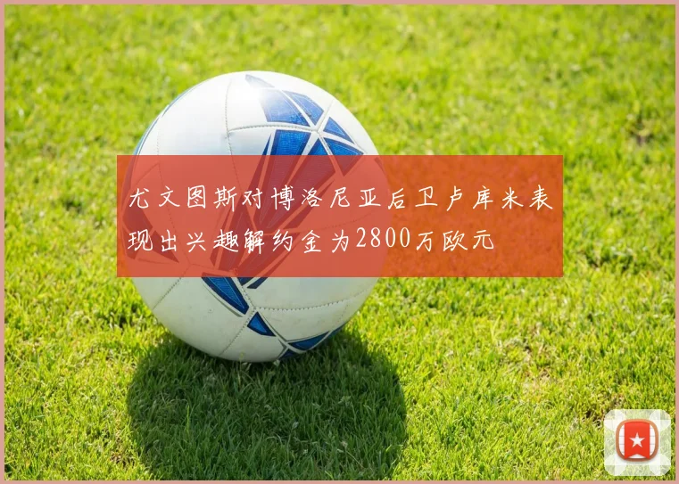 尤文图斯对博洛尼亚后卫卢库米表现出兴趣解约金为2800万欧元